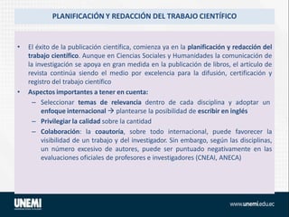 PLANIFICACIÓN Y REDACCIÓN DEL TRABAJO CIENTÍFICO
• El éxito de la publicación científica, comienza ya en la planificación y redacción del
trabajo científico. Aunque en Ciencias Sociales y Humanidades la comunicación de
la investigación se apoya en gran medida en la publicación de libros, el artículo de
revista continúa siendo el medio por excelencia para la difusión, certificación y
registro del trabajo científico
• Aspectos importantes a tener en cuenta:
– Seleccionar temas de relevancia dentro de cada disciplina y adoptar un
enfoque internacional  plantearse la posibilidad de escribir en inglés
– Privilegiar la calidad sobre la cantidad
– Colaboración: la coautoría, sobre todo internacional, puede favorecer la
visibilidad de un trabajo y del investigador. Sin embargo, según las disciplinas,
un número excesivo de autores, puede ser puntuado negativamente en las
evaluaciones oficiales de profesores e investigadores (CNEAI, ANECA)
 