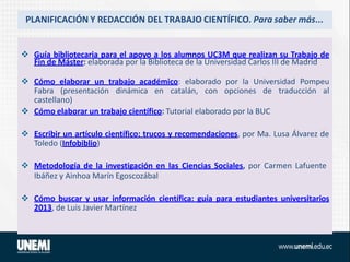 PLANIFICACIÓN Y REDACCIÓN DEL TRABAJO CIENTÍFICO. Para saber más...
 Guía bibliotecaria para el apoyo a los alumnos UC3M que realizan su Trabajo de
Fin de Máster: elaborada por la Biblioteca de la Universidad Carlos III de Madrid
 Cómo elaborar un trabajo académico: elaborado por la Universidad Pompeu
Fabra (presentación dinámica en catalán, con opciones de traducción al
castellano)
 Cómo elaborar un trabajo científico: Tutorial elaborado por la BUC
 Escribir un artículo científico: trucos y recomendaciones, por Ma. Lusa Álvarez de
Toledo (Infobiblio)
 Metodología de la investigación en las Ciencias Sociales, por Carmen Lafuente
Ibáñez y Ainhoa Marín Egoscozábal
 Cómo buscar y usar información científica: guía para estudiantes universitarios
2013, de Luis Javier Martínez
 