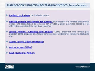 PLANIFICACIÓN Y REDACCIÓN DEL TRABAJO CIENTÍFICO. Para saber más...
 Publicar con Springer, de Nathalie Jacobs
 Emerald Support and services for authors: El proveedor de revistas electrónicas
ofrece una recopilación de enlaces con ayudas y guías prácticas acerca de los
diferentes aspectos de la escritura científica
 Journal Authors: Publishing with Elsevier: Cómo encontrar una revista para
publicar, cómo preparar el artículo para su envío, visibilizar el trabajo ya realizado,
etc.
 Author services (Taylor and Francis)
 Author services (Wiley)
 SAGE Journals for Authors
 