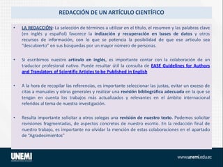 REDACCIÓN DE UN ARTÍCULO CIENTÍFICO
• LA REDACCIÓN: La selección de términos a utilizar en el título, el resumen y las palabras clave
(en inglés y español) favorece la indización y recuperación en bases de datos y otros
recursos de información, con lo que se potencia la posibilidad de que ese artículo sea
“descubierto” en sus búsquedas por un mayor número de personas.
• Si escribimos nuestro artículo en inglés, es importante contar con la colaboración de un
traductor profesional nativo. Puede resultar útil la consulta de EASE Guidelines for Authors
and Translators of Scientific Articles to be Published in English
• A la hora de recopilar las referencias, es importante seleccionar las justas, evitar un exceso de
citas a manuales y obras generales y realizar una revisión bibliográfica adecuada en la que se
tengan en cuenta los trabajos más actualizados y relevantes en el ámbito internacional
referidos al tema de nuestra investigación.
• Resulta importante solicitar a otros colegas una revisión de nuestro texto. Podemos solicitar
revisiones fragmentadas, de aspectos concretos de nuestro escrito. En la redacción final de
nuestro trabajo, es importante no olvidar la mención de estas colaboraciones en el apartado
de “Agradecimientos”
 