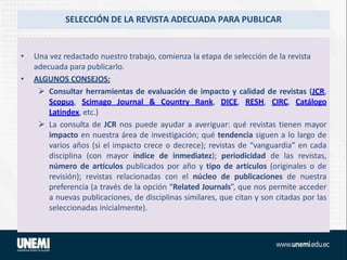 SELECCIÓN DE LA REVISTA ADECUADA PARA PUBLICAR
• Una vez redactado nuestro trabajo, comienza la etapa de selección de la revista
adecuada para publicarlo.
• ALGUNOS CONSEJOS:
 Consultar herramientas de evaluación de impacto y calidad de revistas (JCR,
Scopus, Scimago Journal & Country Rank, DICE, RESH, CIRC, Catálogo
Latindex, etc.)
 La consulta de JCR nos puede ayudar a averiguar: qué revistas tienen mayor
impacto en nuestra área de investigación; qué tendencia siguen a lo largo de
varios años (si el impacto crece o decrece); revistas de “vanguardia” en cada
disciplina (con mayor índice de inmediatez); periodicidad de las revistas,
número de artículos publicados por año y tipo de artículos (originales o de
revisión); revistas relacionadas con el núcleo de publicaciones de nuestra
preferencia (a través de la opción “Related Journals”, que nos permite acceder
a nuevas publicaciones, de disciplinas similares, que citan y son citadas por las
seleccionadas inicialmente).
 