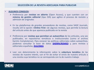 SELECCIÓN DE LA REVISTA ADECUADA PARA PUBLICAR
• ALGUNOS CONSEJOS:
 Preferencia por revistas en abierto (Open Access), y que cuenten con un
sistema de gestión editorial (tipo OJS) que agilice el proceso de revisión y
admisión de originales
 En las plataformas de grandes proveedores de revistas, como SAGE Journals,
resulta útil la opción «Online First» de algunas revistas, que permite la lectura
del artículo antes de que aparezca publicado en la revista
 Preferencia por revistas que permitan un autoarchivo de los artículos, una vez
publicados, en repositorios temáticos e institucionales (como el archivo
Eprints Complutense). Para conocer las políticas editoriales sobre autoarchivo,
podemos consultar la base de datos SHERPA/ROMEO y, para revistas y
editoriales españolas, DULCINEA
 Leer con detenimiento la información sobre la cobertura temática de las
revistas de nuestro interés, con el fin de evitar el envío de nuestro artículo a
una revista cuya temática no se corresponda con la de nuestro trabajo
 