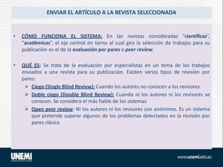 ENVIAR EL ARTÍCULO A LA REVISTA SELECCIONADA
• CÓMO FUNCIONA EL SISTEMA: En las revistas consideradas “científicas”,
“académicas”, el eje central en torno al cual gira la selección de trabajos para su
publicación es el de la evaluación por pares o peer review.
• QUÉ ES: Se trata de la evaluación por especialistas en un tema de los trabajos
enviados a una revista para su publicación. Existen varios tipos de revisión por
pares:
 Ciego (Single Blind Review): Cuando los autores no conocen a los revisores
 Doble ciego (Double Blind Review): Cuando ni los autores ni los revisores se
conocen. Se considera el más fiable de los sistemas
 Open peer review: Ni los autores ni los revisores son anónimos. Es un sistema
que pretende superar algunos de los problemas detectados en la revisión por
pares clásica
 