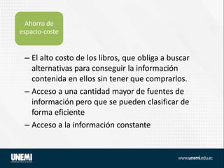– El alto costo de los libros, que obliga a buscar
alternativas para conseguir la información
contenida en ellos sin tener que comprarlos.
– Acceso a una cantidad mayor de fuentes de
información pero que se pueden clasificar de
forma eficiente
– Acceso a la información constante
Ahorro de
espacio-coste
 