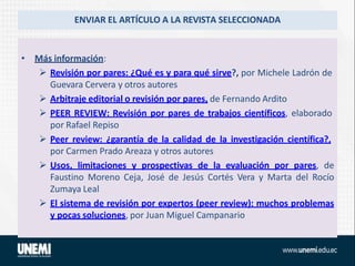 ENVIAR EL ARTÍCULO A LA REVISTA SELECCIONADA
• Más información:
 Revisión por pares: ¿Qué es y para qué sirve?, por Michele Ladrón de
Guevara Cervera y otros autores
 Arbitraje editorial o revisión por pares, de Fernando Ardito
 PEER REVIEW: Revisión por pares de trabajos científicos, elaborado
por Rafael Repiso
 Peer review: ¿garantía de la calidad de la investigación científica?,
por Carmen Prado Areaza y otros autores
 Usos, limitaciones y prospectivas de la evaluación por pares, de
Faustino Moreno Ceja, José de Jesús Cortés Vera y Marta del Rocío
Zumaya Leal
 El sistema de revisión por expertos (peer review): muchos problemas
y pocas soluciones, por Juan Miguel Campanario
 