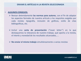 ENVIAR EL ARTÍCULO A LA REVISTA SELECCIONADA
• ALGUNOS CONSEJOS:
 Revisar detenidamente las normas para autores, con el fin de adaptar
los aspectos formales de nuestro artículo a los requisitos exigidos por
cada revista: tipografía, inclusión de gráficos, estilo de citas
bibliográficas, etc.
 Incluir una carta de presentación (“cover letter”) en la que
destaquemos la relevancia de nuestro trabajo, qué aporta a la revista,
el interés y novedad de los resultados alcanzados, ...
 No enviar el mismo trabajo simultáneamente a varias revistas
 