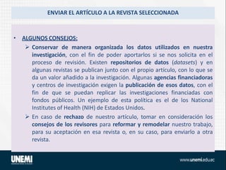 ENVIAR EL ARTÍCULO A LA REVISTA SELECCIONADA
• ALGUNOS CONSEJOS:
 Conservar de manera organizada los datos utilizados en nuestra
investigación, con el fin de poder aportarlos si se nos solicita en el
proceso de revisión. Existen repositorios de datos (datasets) y en
algunas revistas se publican junto con el propio artículo, con lo que se
da un valor añadido a la investigación. Algunas agencias financiadoras
y centros de investigación exigen la publicación de esos datos, con el
fin de que se puedan replicar las investigaciones financiadas con
fondos públicos. Un ejemplo de esta política es el de los National
Institutes of Health (NIH) de Estados Unidos.
 En caso de rechazo de nuestro artículo, tomar en consideración los
consejos de los revisores para reformar y remodelar nuestro trabajo,
para su aceptación en esa revista o, en su caso, para enviarlo a otra
revista.
 
