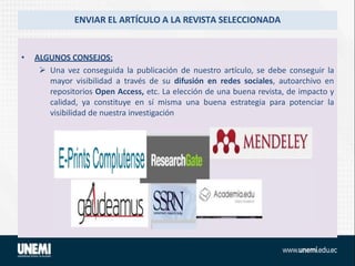 ENVIAR EL ARTÍCULO A LA REVISTA SELECCIONADA
• ALGUNOS CONSEJOS:
 Una vez conseguida la publicación de nuestro artículo, se debe conseguir la
mayor visibilidad a través de su difusión en redes sociales, autoarchivo en
repositorios Open Access, etc. La elección de una buena revista, de impacto y
calidad, ya constituye en sí misma una buena estrategia para potenciar la
visibilidad de nuestra investigación
 