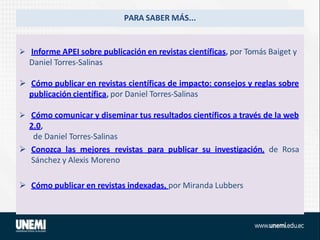 PARA SABER MÁS...
 Informe APEI sobre publicación en revistas científicas, por Tomás Baiget y
Daniel Torres-Salinas
 Cómo publicar en revistas científicas de impacto: consejos y reglas sobre
publicación científica, por Daniel Torres-Salinas
 Cómo comunicar y diseminar tus resultados científicos a través de la web
2.0,
de Daniel Torres-Salinas
 Conozca las mejores revistas para publicar su investigación, de Rosa
Sánchez y Alexis Moreno
 Cómo publicar en revistas indexadas, por Miranda Lubbers
 