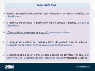 PARA SABER MÁS...
 Proceso de publicación: criterios para seleccionar un revista científica, de
Libio Huaroto
 El proceso de escritura y publicación de un artículo científico, de Santos
López Leyva
 ¿Cómo publicar en revistas indexadas?, de Miranda Lubbers
 El proceso de publicar en revistas y libros de calidad. Guía de autores ,
elaborada por la Biblioteca de la Universidad de Extremadura
 El científico como autor: consejos para publicar sin desvirtuar tu obra, por
Guillermo Orts -Gil (publicado en el blog de la revista Investigación y Ciencia)
 