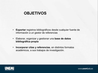 OBJETIVOS
• Exportar registros bibliográficos desde cualquier fuente de
información a un gestor de referencias
• Elaborar, organizar y gestionar una base de datos
bibliográfica propia
• Incorporar citas y referencias, en distintos formatos
académicos, a sus trabajos de investigación.
 