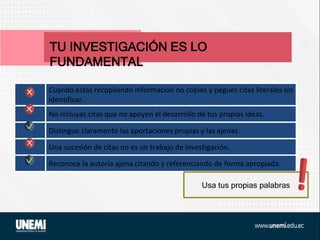 TU INVESTIGACIÓN ES LO
FUNDAMENTAL
Cuando estás recopilando información no copies y pegues citas literales sin
identificar.
No incluyas citas que no apoyen el desarrollo de tus propias ideas.
Distingue claramente las aportaciones propias y las ajenas.
Una sucesión de citas no es un trabajo de investigación.
Reconoce la autoría ajena citando y referenciando de forma apropiada.
Usa tus propias palabras
 