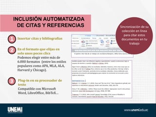 Insertar citas y bibliografías
En el formato que elijas en
solo unos pocos clics
Podemos elegir entre más de
6.000 formatos (entre los estilos
populares como APA, MLA, ALA,
Harvard y Chicago).
Plug-in en su procesador de
texto
Compatible con Microsoft
Word, LibreOffice, BibTeX…
INCLUSIÓN AUTOMATIZADA
DE CITAS Y REFERENCIAS Sincronización de su
colección en línea
para citar estos
documentos en tu
trabajo
 