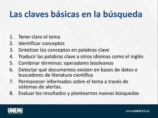 Las claves básicas en la búsqueda
1. Tener claro el tema
2. Identificar conceptos
3. Sintetizar los conceptos en palabras clave
4. Traducir las palabras clave a otros idiomas como el inglés
5. Combinar términos: operadores booleanos
6. Detectar qué documentos existen en bases de datos o
buscadores de literatura científica
7. Permanecer informados sobre el tema a través de
sistemas de alertas.
8. Evaluar los resultados y plantearnos nuevas búsquedas
 
