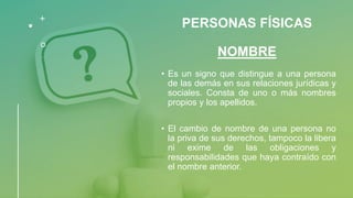 PERSONAS FÍSICAS
NOMBRE
• Es un signo que distingue a una persona
de las demás en sus relaciones jurídicas y
sociales. Consta de uno o más nombres
propios y los apellidos.
• El cambio de nombre de una persona no
la priva de sus derechos, tampoco la libera
ni exime de las obligaciones y
responsabilidades que haya contraído con
el nombre anterior.
 