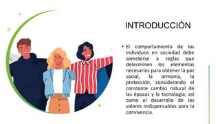 INTRODUCCIÓN
• El comportamiento de los
individuos en sociedad debe
someterse a reglas que
determinen los elementos
necesarios para obtener la paz
social, la armonía, la
protección, considerando el
constante cambio natural de
las épocas y la tecnología; así
como el desarrollo de los
valores indispensables para la
convivencia.
 