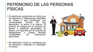 PATRIMONIO DE LAS PERSONAS
FÍSICAS
• El patrimonio económico se forma por
los derechos y obligaciones valorables
en dinero y que constituyen una
universalidad. Consta de dos
elementos: el activo y el pasivo. El
primero se integra por el conjunto de
bienes y derechos apreciables en
dinero, y el segundo por el conjunto de
obligaciones y cargas también
susceptibles de valorización
pecuniaria.
• El patrimonio moral se constituye por
los derechos y deberes no valorables
en dinero.
 