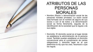 ATRIBUTOS DE LAS
PERSONAS
MORALES
• Nombre (Razón o denominación social de las
personas morales privadas): La razón social
está formada con el nombre de alguno de sus
socios o con el de todos y la denominación
social se forma libremente, seguida de la
identificación de la sociedad que la regula o de
sus siglas.
• Domicilio: El domicilio social es el lugar donde
se establezca la administración de la persona
moral. También pueden establecer un domicilio
convencional para el cumplimiento de ciertas
obligaciones y domicilio legal es el que
determina la ley que los creó, reconoció o que
los regula.
 