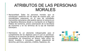 ATRIBUTOS DE LAS PERSONAS
MORALES
• Nacionalidad: Todas las personas morales que se
constituyen conforme con las leyes de nuestro país, son
consideradas mexicanas; en el caso de sociedades
mercantiles extranjeras sólo podrán ejercer el comercio en
la República Mexicana desde su inscripción en el Registro
Público de Comercio, previa autorización de la Secretaría
de Economía y en los términos de la Ley de Inversión
Extranjera.
• Patrimonio: Es un elemento indispensable para el
cumplimiento de los objetivos para el cual se constituye.
Consiste en el conjunto de bienes, derechos y obligaciones
susceptibles de convertirse en dinero; tales como, los
bienes muebles e inmuebles, capital, adquisición de
derechos, permisos, patentes, créditos, hipotecas, etc.
 