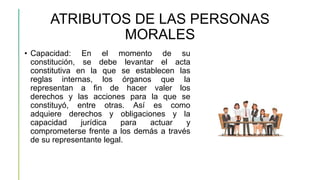 ATRIBUTOS DE LAS PERSONAS
MORALES
• Capacidad: En el momento de su
constitución, se debe levantar el acta
constitutiva en la que se establecen las
reglas internas, los órganos que la
representan a fin de hacer valer los
derechos y las acciones para la que se
constituyó, entre otras. Así es como
adquiere derechos y obligaciones y la
capacidad jurídica para actuar y
comprometerse frente a los demás a través
de su representante legal.
 