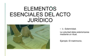 ELEMENTOS
ESENCIALES DEL ACTO
JURÍDICO
• 3.- Solemnidad.
La voluntad debe exteriorizarse
mediante un ritual.
Ejemplo: El matrimonio.
 