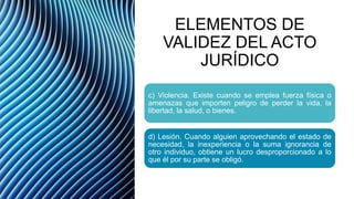 ELEMENTOS DE
VALIDEZ DEL ACTO
JURÍDICO
c) Violencia. Existe cuando se emplea fuerza física o
amenazas que importen peligro de perder la vida, la
libertad, la salud, o bienes.
d) Lesión. Cuando alguien aprovechando el estado de
necesidad, la inexperiencia o la suma ignorancia de
otro individuo, obtiene un lucro desproporcionado a lo
que él por su parte se obligó.
 