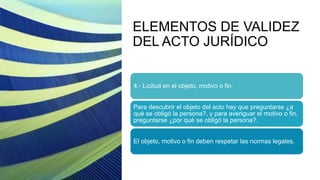 ELEMENTOS DE VALIDEZ
DEL ACTO JURÍDICO
4.- Licitud en el objeto, motivo o fin.
Para descubrir el objeto del acto hay que preguntarse ¿a
qué se obligó la persona?, y para averiguar el motivo o fin,
preguntarse ¿por qué se obligó la persona?.
El objeto, motivo o fin deben respetar las normas legales.
 