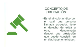 CONCEPTO DE
OBLIGACIÓN
• Es el vínculo jurídico por
el cual una persona
llamada acreedor, tiene
el derecho de exigir a
otra, denominada
deudor, una prestación
que puede consistir en
un dar, hacer o no hacer.
 