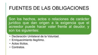 FUENTES DE LAS OBLIGACIONES
Son los hechos, actos o relaciones de carácter
jurídico que dan origen a la exigencia que el
acreedor puede hacer valer frente al deudor, y
son los siguientes:
• Declaración Unilateral de la Voluntad.
• Enriquecimiento Ilegítimo.
• Actos ilícitos.
• Contratos.
 