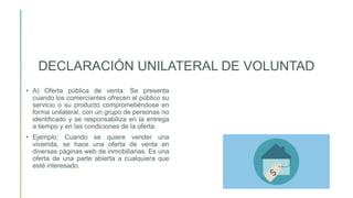 DECLARACIÓN UNILATERAL DE VOLUNTAD
• A) Oferta pública de venta: Se presenta
cuando los comerciantes ofrecen al público su
servicio o su producto comprometiéndose en
forma unilateral, con un grupo de personas no
identificado y se responsabiliza en la entrega
a tiempo y en las condiciones de la oferta.
• Ejemplo: Cuando se quiere vender una
vivienda, se hace una oferta de venta en
diversas páginas web de inmobiliarias. Es una
oferta de una parte abierta a cualquiera que
esté interesado.
 