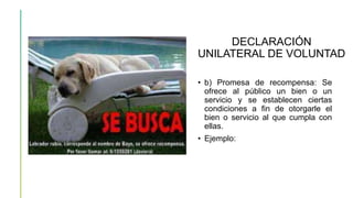 DECLARACIÓN
UNILATERAL DE VOLUNTAD
• b) Promesa de recompensa: Se
ofrece al público un bien o un
servicio y se establecen ciertas
condiciones a fin de otorgarle el
bien o servicio al que cumpla con
ellas.
• Ejemplo:
 