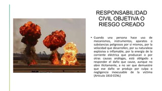 RESPONSABILIDAD
CIVIL OBJETIVA O
RIESGO CREADO
• Cuando una persona hace uso de
mecanismos, instrumentos, aparatos o
substancias peligrosos por sí mismos, por la
velocidad que desarrollen, por su naturaleza
explosiva o inflamable, por la energía de la
corriente eléctrica que produzcan o por
otras causas análogas, está obligado a
responder el daño que cause, aunque no
obre ilícitamente, a no ser que demuestre
que ese daño se produjo por culpa o
negligencia inexcusable de la víctima
(Artículo 1810 CCNL)
 