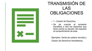 TRANSMISIÓN DE
LAS
OBLIGACIONES
• 1.- Cesión de Derechos.
• Se da cuando el acreedor
transfiere a otro los derechos que
tiene contra su deudor. No requiere
el consentimiento de este.
Ejemplos: Venta de cartera vencida y
Cesión de Derechos Hereditarios.
 