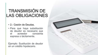 TRANSMISIÓN DE
LAS OBLIGACIONES
• 2.- Cesión de Deudas.
• Para que haya substitución
de deudor es necesario que
el acreedor consienta
expresa o tácitamente.
Ejemplo: Sustitución de deudor
en un crédito hipotecario.
 