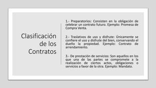 Clasificación
de los
Contratos
1.- Preparatorios: Consisten en la obligación de
celebrar un contrato futuro. Ejemplo: Promesa de
Compra Venta.
2.- Traslativos de uso y disfrute: Únicamente se
confiere el uso y disfrute del bien, conservando el
dueño la propiedad. Ejemplo: Contrato de
arrendamiento.
3.- De prestación de servicios: Son aquellos en los
que una de las partes se compromete a la
realización de ciertos actos, obligaciones o
servicios a favor de la otra. Ejemplo: Mandato.
 