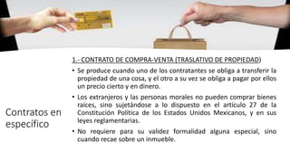 Contratos en
específico
1.- CONTRATO DE COMPRA-VENTA (TRASLATIVO DE PROPIEDAD)
• Se produce cuando uno de los contratantes se obliga a transferir la
propiedad de una cosa, y el otro a su vez se obliga a pagar por ellos
un precio cierto y en dinero.
• Los extranjeros y las personas morales no pueden comprar bienes
raíces, sino sujetándose a lo dispuesto en el artículo 27 de la
Constitución Política de los Estados Unidos Mexicanos, y en sus
leyes reglamentarias.
• No requiere para su validez formalidad alguna especial, sino
cuando recae sobre un inmueble.
 