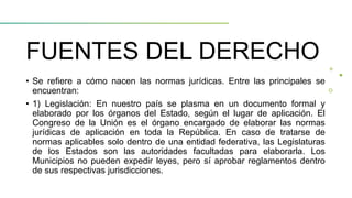 FUENTES DEL DERECHO
• Se refiere a cómo nacen las normas jurídicas. Entre las principales se
encuentran:
• 1) Legislación: En nuestro país se plasma en un documento formal y
elaborado por los órganos del Estado, según el lugar de aplicación. El
Congreso de la Unión es el órgano encargado de elaborar las normas
jurídicas de aplicación en toda la República. En caso de tratarse de
normas aplicables solo dentro de una entidad federativa, las Legislaturas
de los Estados son las autoridades facultadas para elaborarla. Los
Municipios no pueden expedir leyes, pero sí aprobar reglamentos dentro
de sus respectivas jurisdicciones.
 