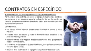 CONTRATOS EN ESPECÍFICO
4.- CONTRATO DE SOCIEDAD (DE REALIZACIÓN DE UN FIN COMÚN)
Por medio de este contrato, los socios se obligan mutuamente a combinar
sus recursos o sus esfuerzos para la realización de un fin común, de
carácter preponderantemente económico, pero que no constituya una
especulación comercial.
Características.
• Los socios pueden realizar aportaciones en dinero o bienes o en su
industria.
• Se debe hacer por escrito y acatar la formalidad que establece la ley
para sus efectos jurídicos
• Debe inscribirse en el Registro de Sociedades Civiles para que produzca
efectos contra terceros.
• El contrato de sociedad no puede modificarse, sino por consentimiento
unánime de los socios.
• Después de la razón social, se agregarán las palabras “Sociedad Civil”.
 