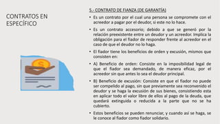 CONTRATOS EN
ESPECÍFICO
5.- CONTRATO DE FIANZA (DE GARANTÍA)
• Es un contrato por el cual una persona se compromete con el
acreedor a pagar por el deudor, si este no lo hace.
• Es un contrato accesorio; debido a que se generó por la
relación preexistente entre un deudor y un acreedor. Implica la
obligación para el fiador de responder frente al acreedor en el
caso de que el deudor no lo haga.
• El fiador tiene los beneficios de orden y excusión, mismos que
consisten en:
• A) Beneficio de orden: Consiste en la imposibilidad legal de
que el fiador sea demandado, de manera eficaz, por el
acreedor sin que antes lo sea el deudor principal.
• B) Beneficio de excusión: Consiste en que el fiador no puede
ser compelido al pago, sin que previamente sea reconvenido el
deudor y se haga la excusión de sus bienes, consistiendo esta
en aplicar todo el valor libre de ellos al pago de la deuda, que
quedará extinguida o reducida a la parte que no se ha
cubierto.
• Estos beneficios se pueden renunciar, y cuando así se haga, se
le conoce al fiador como fiador solidario.
 