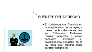 FUENTES DEL DERECHO
• 2) Jurisprudencia: Consiste en
la interpretación de las leyes, a
través de las decisiones que
los Tribunales Federales
realizan respecto a casos
concretos, mediante el
procedimiento señalado en la
ley para que puedan tener
carácter obligatorio.
 