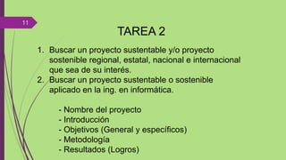TAREA 2
1. Buscar un proyecto sustentable y/o proyecto
sostenible regional, estatal, nacional e internacional
que sea de su interés.
2. Buscar un proyecto sustentable o sostenible
aplicado en la ing. en informática.
- Nombre del proyecto
- Introducción
- Objetivos (General y específicos)
- Metodología
- Resultados (Logros)
11
 