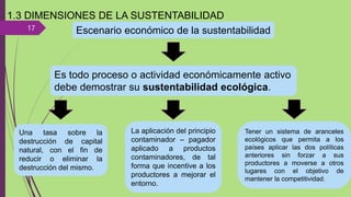 17
1.3 DIMENSIONES DE LA SUSTENTABILIDAD
Escenario económico de la sustentabilidad
Es todo proceso o actividad económicamente activo
debe demostrar su sustentabilidad ecológica.
Una tasa sobre la
destrucción de capital
natural, con el fin de
reducir o eliminar la
destrucción del mismo.
La aplicación del principio
contaminador – pagador
aplicado a productos
contaminadores, de tal
forma que incentive a los
productores a mejorar el
entorno.
Tener un sistema de aranceles
ecológicos que permita a los
países aplicar las dos políticas
anteriores sin forzar a sus
productores a moverse a otros
lugares con el objetivo de
mantener la competitividad.
 