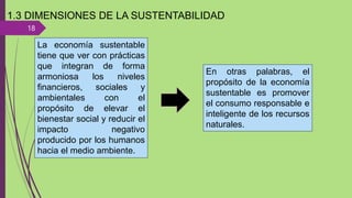 18
1.3 DIMENSIONES DE LA SUSTENTABILIDAD
La economía sustentable
tiene que ver con prácticas
que integran de forma
armoniosa los niveles
financieros, sociales y
ambientales con el
propósito de elevar el
bienestar social y reducir el
impacto negativo
producido por los humanos
hacia el medio ambiente.
En otras palabras, el
propósito de la economía
sustentable es promover
el consumo responsable e
inteligente de los recursos
naturales.
 