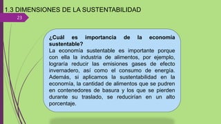 23
1.3 DIMENSIONES DE LA SUSTENTABILIDAD
¿Cuál es importancia de la economía
sustentable?
La economía sustentable es importante porque
con ella la industria de alimentos, por ejemplo,
lograría reducir las emisiones gases de efecto
invernadero, así como el consumo de energía.
Además, si aplicamos la sustentabilidad en la
economía, la cantidad de alimentos que se pudren
en contenedores de basura y los que se pierden
durante su traslado, se reducirían en un alto
porcentaje.
 