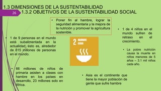 26
1.3 DIMENSIONES DE LA SUSTENTABILIDAD
• Poner fin al hambre, lograr la
seguridad alimentaria y la mejora de
la nutrición y promover la agricultura
sostenible.
• 1 de 9 personas en el mundo
está subalimentada en la
actualidad; esto es, alrededor
de 815 millones de personas
en el mundo.
• 66 millones de niños de
primaria asisten a clases con
hambre en los países en
desarrollo, 23 millones solo en
África.
• 1 de 4 niños en el
mundo sufren de
retraso en el
crecimiento.
• La pobre nutrición
causa la muerte en
niños menores de 5
años – 3.1 mil niños
cada año.
• Asia es el continente que
tiene la mayor población de
gente que sufre hambre
1.3.2 OBJETIVOS DE LA SUSTENTABILIDAD SOCIAL
 