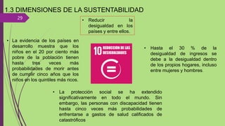 29
1.3 DIMENSIONES DE LA SUSTENTABILIDAD
• Reducir la
desigualdad en los
países y entre ellos.
• La evidencia de los países en
desarrollo muestra que los
niños en el 20 por ciento más
pobre de la población tienen
hasta tres veces más
probabilidades de morir antes
de cumplir cinco años que los
niños en los quintiles más ricos.
• La protección social se ha extendido
significativamente en todo el mundo. Sin
embargo, las personas con discapacidad tienen
hasta cinco veces más probabilidades de
enfrentarse a gastos de salud calificados de
catastróficos
• Hasta el 30 % de la
desigualdad de ingresos se
debe a la desigualdad dentro
de los propios hogares, incluso
entre mujeres y hombres.
 