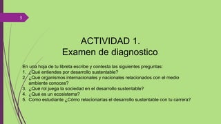 ACTIVIDAD 1.
Examen de diagnostico
En una hoja de tu libreta escribe y contesta las siguientes preguntas:
1. ¿Qué entiendes por desarrollo sustentable?
2. ¿Qué organismos internacionales y nacionales relacionados con el medio
ambiente conoces?
3. ¿Qué rol juega la sociedad en el desarrollo sustentable?
4. ¿Qué es un ecosistema?
5. Como estudiante ¿Cómo relacionarías el desarrollo sustentable con tu carrera?
3
 
