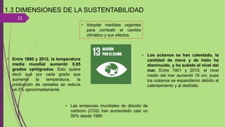 33
1.3 DIMENSIONES DE LA SUSTENTABILIDAD
• Adoptar medidas urgentes
para combatir el cambio
climático y sus efectos.
• Entre 1880 y 2012, la temperatura
media mundial aumentó 0,85
grados centígrados. Esto quiere
decir que por cada grado que
aumenta la temperatura, la
producción de cereales se reduce
un 5% aproximadamente.
• Los océanos se han calentado, la
cantidad de nieve y de hielo ha
disminuido, y ha subido el nivel del
mar. Entre 1901 y 2010, el nivel
medio del mar aumentó 19 cm, pues
los océanos se expandieron debido al
calentamiento y al deshielo.
• Las emisiones mundiales de dióxido de
carbono (CO2) han aumentado casi un
50% desde 1990
 