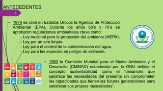 ANTECEDENTES
5
• 1970 se crea en Estados Unidos la Agencia de Protección
Ambiental (EPA). Durante los años 60’s y 70’s se
aprobaron regulaciones ambientales clave como:
- Ley nacional para la protección del ambiente (NEPA).
- Ley por un aire limpio.
- Ley para el control de la contaminación del agua.
- Ley para las especies en peligro de extinción.
• 1983 la Comisión Mundial para el Medio Ambiente y el
Desarrollo (CMMAD) establecida por la ONU definio el
concepto sustentabilidad como el “desarrollo que
satisface las necesidades del presente sin comprometer
las capacidades que tienen las futuras generaciones para
satisfacer sus propias necesidades”.
 