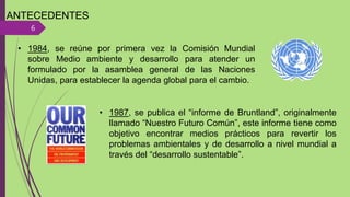 ANTECEDENTES
6
• 1984, se reúne por primera vez la Comisión Mundial
sobre Medio ambiente y desarrollo para atender un
formulado por la asamblea general de las Naciones
Unidas, para establecer la agenda global para el cambio.
• 1987, se publica el “informe de Bruntland”, originalmente
llamado “Nuestro Futuro Común”, este informe tiene como
objetivo encontrar medios prácticos para revertir los
problemas ambientales y de desarrollo a nivel mundial a
través del “desarrollo sustentable”.
 